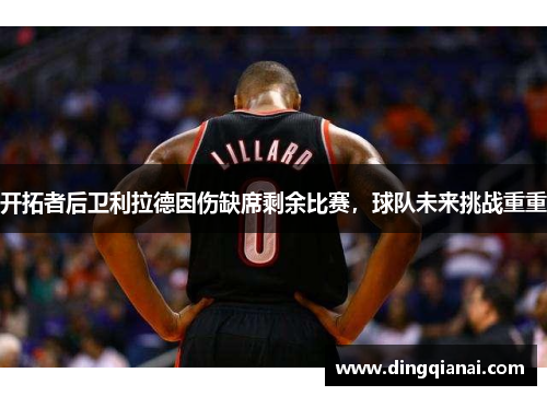 开拓者后卫利拉德因伤缺席剩余比赛，球队未来挑战重重